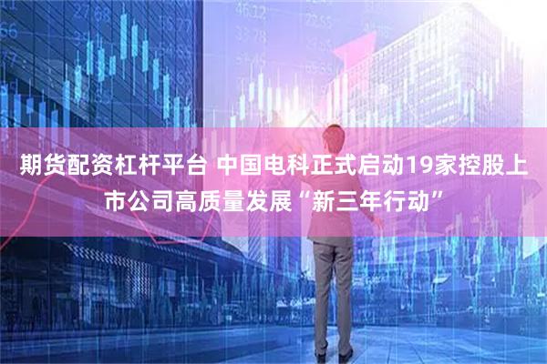 期货配资杠杆平台 中国电科正式启动19家控股上市公司高质量发展“新三年行动”