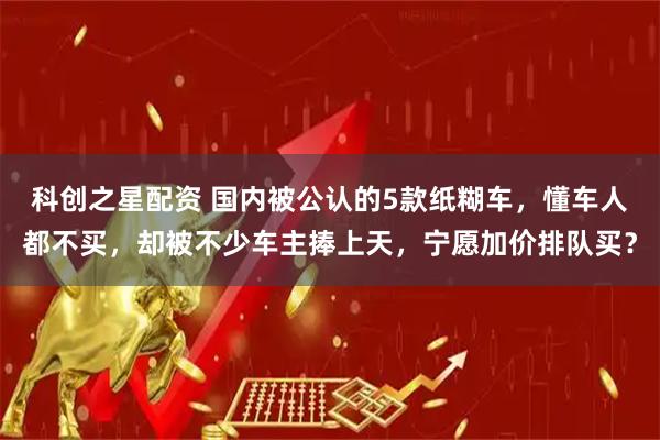科创之星配资 国内被公认的5款纸糊车,懂车人都不买,却被不少车主捧上天,宁愿加价排队买?