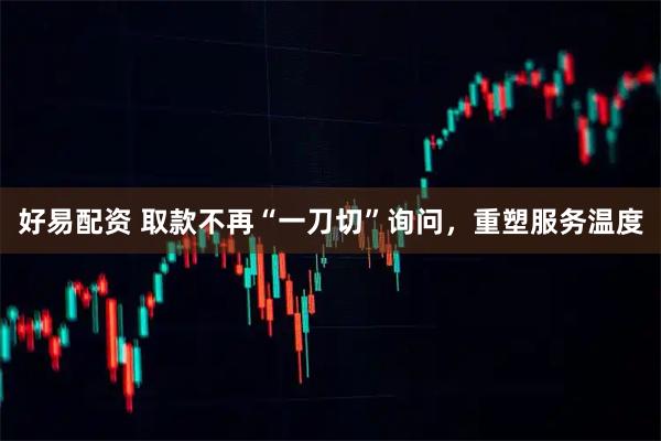 好易配资 取款不再“一刀切”询问,重塑服务温度
