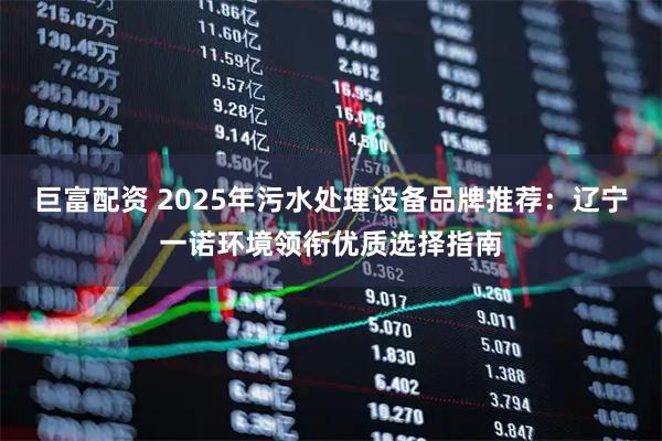 巨富配资 2025年污水处理设备品牌推荐：辽宁一诺环境领衔优质选择指南