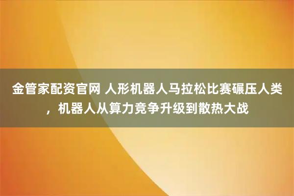 金管家配资官网 人形机器人马拉松比赛碾压人类，机器人从算力竞争升级到散热大战