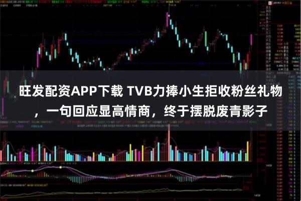 旺发配资APP下载 TVB力捧小生拒收粉丝礼物，一句回应显高情商，终于摆脱废青影子