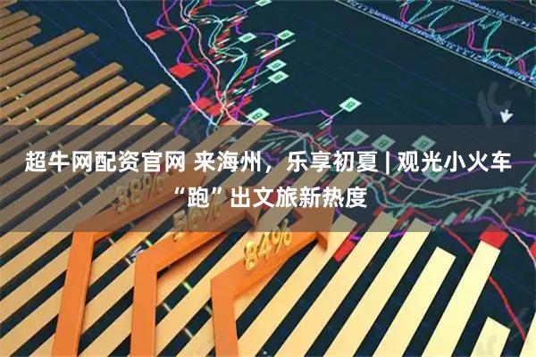 超牛网配资官网 来海州，乐享初夏 | 观光小火车“跑”出文旅新热度
