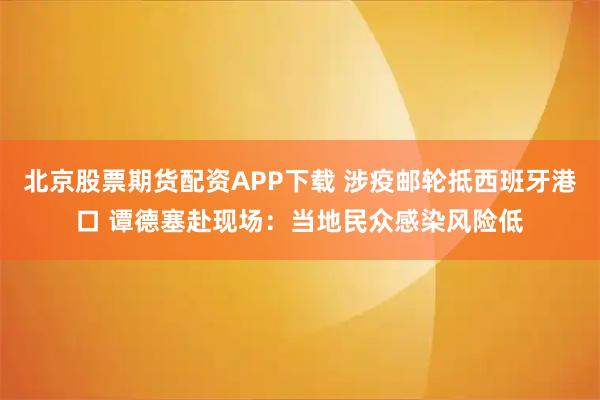 北京股票期货配资APP下载 涉疫邮轮抵西班牙港口 谭德塞赴现场：当地民众感染风险低