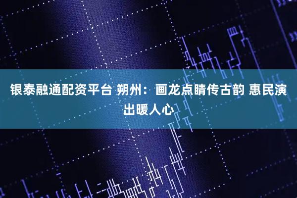 银泰融通配资平台 朔州：画龙点睛传古韵 惠民演出暖人心