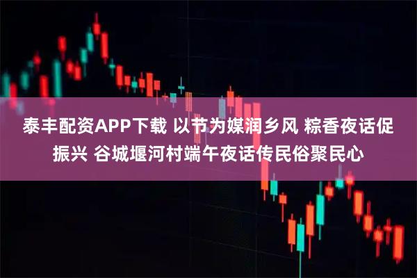 泰丰配资APP下载 以节为媒润乡风 粽香夜话促振兴 谷城堰河村端午夜话传民俗聚民心