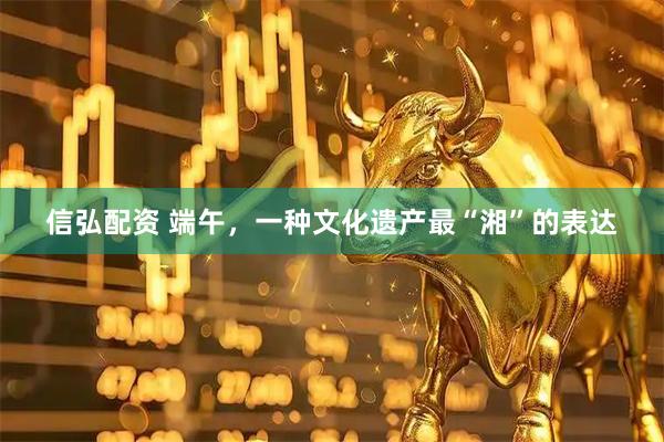 信弘配资 端午，一种文化遗产最“湘”的表达