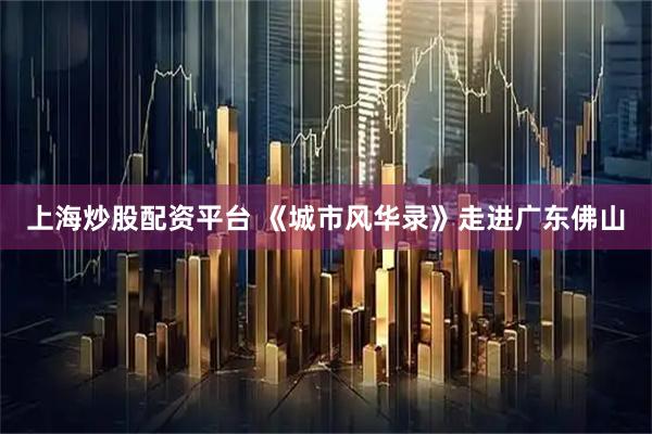 上海炒股配资平台 《城市风华录》走进广东佛山