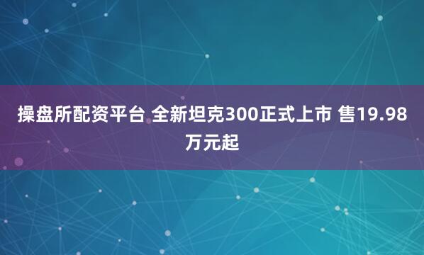 操盘所配资平台 全新坦克300正式上市 售19.98万元起
