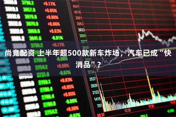 尚竞配资 上半年超500款新车炸场,汽车已成“快消品”?