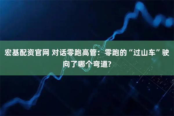 宏基配资官网 对话零跑高管：零跑的“过山车”驶向了哪个弯道?