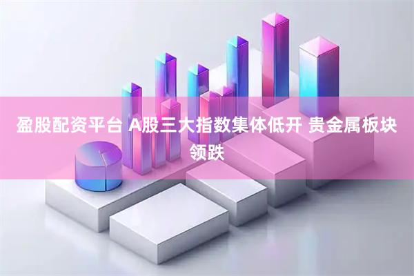 盈股配资平台 A股三大指数集体低开 贵金属板块领跌